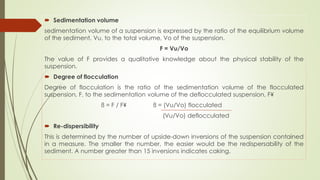  Sedimentation volume
sedimentation volume of a suspension is expressed by the ratio of the equilibrium volume
of the sediment, Vu, to the total volume, Vo of the suspension.
F = Vu/Vo
The value of F provides a qualitative knowledge about the physical stability of the
suspension.
 Degree of flocculation
Degree of flocculation is the ratio of the sedimentation volume of the flocculated
suspension, F, to the sedimentation volume of the deflocculated suspension, F¥
ß = F / F¥ ß = (Vu/Vo) flocculated
(Vu/Vo) deflocculated
 Re-dispersibility
This is determined by the number of upside-down inversions of the suspension contained
in a measure. The smaller the number, the easier would be the redispersability of the
sediment. A number greater than 15 inversions indicates caking.
 
