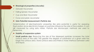 Rheological properties (viscosity)
 Ostwald Viscometer
 Falling Sphere Viscometer
 Cup and Bob Viscometer
 Cone and plate viscometer
 Zeta Potential measurement /Particle size
Determination of electrophoretic properties like zeta potential is useful for assessing
flocculation since electrical charges on particles influence the rate of flocculation. It can
be measured by using zeta meter. Particle size Microscopic methods are used to
determine.
 Stability of suspension system
 Small particle size: Reducing the size of the dispersed particles increases the total
surface area of the solid. The greater the degree of subdivision of a given solid the
larger the surface area. More surface area and there is more interface between solid
and liquid.
 