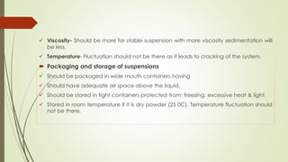  Viscosity- Should be more for stable suspension with more viscosity sedimentation will
be less.
 Temperature- Fluctuation should not be there as it leads to cracking of the system.
 Packaging and storage of suspensions
 Should be packaged in wide mouth containers having
 Should have adequate air space above the liquid.
 Should be stored in tight containers protected from: freezing, excessive heat & light.
 Stored in room temperature if it is dry powder (25 0C). Temperature fluctuation should
not be there.
 