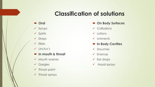 Classification of solutions
 Oral
 Syrups
 Spirits
 Drops
 Elixirs
 Linctus’s
 In mouth & throat
 Mouth washes
 Gargles
 Throat paint
 Throat sprays
 On Body Surfaces
 Collodions
 Lotions
 Liniments
 In Body Cavities
 Douches
 Enemas
 Ear drops
 Nasal sprays
 