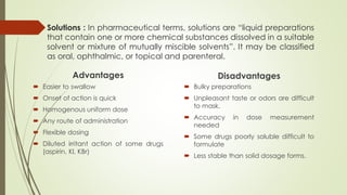 Solutions : In pharmaceutical terms, solutions are “liquid preparations
that contain one or more chemical substances dissolved in a suitable
solvent or mixture of mutually miscible solvents”. It may be classified
as oral, ophthalmic, or topical and parenteral.
Advantages
 Easier to swallow
 Onset of action is quick
 Homogenous uniform dose
 Any route of administration
 Flexible dosing
 Diluted irritant action of some drugs
(aspirin, Kl, KBr)
Disadvantages
 Bulky preparations
 Unpleasant taste or odors are difficult
to mask.
 Accuracy in dose measurement
needed
 Some drugs poorly soluble difficult to
formulate
 Less stable than solid dosage forms.
 