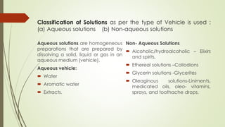 Classification of Solutions as per the type of Vehicle is used :
(a) Aqueous solutions (b) Non-aqueous solutions
Aqueous solutions are homogeneous
preparations that are prepared by
dissolving a solid, liquid or gas in an
aqueous medium (vehicle).
Aqueous vehicle:
 Water
 Aromatic water
 Extracts.
Non- Aqueous Solutions
 Alcoholic/hydroalcoholic – Elixirs
and spirits,
 Ethereal solutions –Collodions
 Glycerin solutions -Glycerites
 Oleaginous solutions-Liniments,
medicated oils, oleo- vitamins,
sprays, and toothache drops.
 