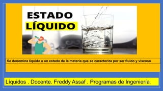 Líquidos . Docente. Freddy Assaf . Programas de Ingeniería.
Se denomina líquido a un estado de la materia que se caracteriza por ser fluido y viscoso
 