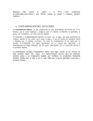 blanquear telas y pasta de papel, y al 90 % como componente
de combustibles para cohetes y para fabricar espuma de caucho y sustancias químicas
orgánicas.
 CONTAMINACION DEL AGUA (H2O)
La contaminación hídrica es una modificación de esta, generalmente provocada por el ser
humano, que la vuelve impropia o peligrosa para el consumo, la industria, la agricultura, la
pesca y las actividades, así como para los animales.
El desarrollo y la industrialización suponen un mayor uso de agua, una gran generación de
residuos, muchos de los cuales van a parar al agua y el uso de medios de transporte fluvial
y marítimo que en muchas ocasiones, son causa de contaminación de las aguas por su
petróleo o combustible. Las aguas superficiales son en general más vulnerables a la
contaminación de origen antrópico que las aguas subterráneas, por su exposición directa a
la actividad humana.
La contaminación del agua o contaminación hídrica tiene lugar cuando en los cuerpos de
agua naturales (lagos, ríos, mares, etc.) tienen presencia diversos tipos de sustancias
químicas ajenas a su composición original, que modifican sus propiedades haciéndola
insalubre, dañina para la vida, y por lo tanto inútil para la pesca, agricultura, recreación y
consumo humano.
 