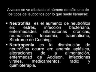 A veces se ve afectado el número de sólo uno de
los tipos de leucocitos por lo que suele llamarse:

 Neutrofilia es el aumento de neutrófilos
en:
estrés,
infección
bacteriana,
enfermedades inflamatorias crónicas,
reumatismo,
leucemia,
traumatismo,
Síndrome de Cushing.
 Neutropenia es la disminución de
neutrófilos ocurre en: anemia aplásica,
alteraciones
de
la
alimentación,
enfermedad de Addison, infecciones
virales,
medicamentos,
radio
y
quimioterapia.

 