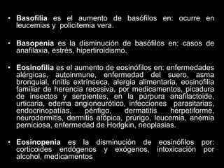 • Basofilia es el aumento de basófilos en: ocurre en
leucemias y policitemia vera.
• Basopenia es la disminución de basófilos en: casos de
anafilaxia, estrés, hipertiroidismo.
• Eosinofilia es el aumento de eosinófilos en: enfermedades
alérgicas, autoinmune, enfermedad del suero, asma
bronquial, rinitis extrínseca, alergia alimentaria, eosinofilia
familiar de herencia recesiva, por medicamentos, picadura
de insectos y serpientes, en la púrpura anafilactoide,
urticaria, edema angioneurótico, infecciones parasitarias,
endocrinopatías,
pénfigo,
dermatitis
herpetiforme,
neurodermitis, dermitis atópica, prúrigo, leucemia, anemia
perniciosa, enfermedad de Hodgkin, neoplasias.
• Eosinopenia es la disminución de eosinófilos por:
corticoides endógenos y exógenos, intoxicación por
alcohol, medicamentos

 
