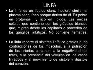 LINFA
 La linfa es un líquido claro, incoloro similar al
plasma sanguíneo porque deriva de él. Es pobre
en proteínas y rico en lípidos. Las únicas
células que contiene son los glóbulos blancos
que, migran desde los capilares o proceden de
los ganglios linfáticos, No contiene hematíes.

 La linfa recorre el sistema linfático gracias a las
contracciones de los músculos, a la pulsación
de las arterias cercanas, a la negatividad del
tórax, a la presencia del válvulas en los vasos
linfáticos y al movimiento de sístole y diástole
del corazón.

 