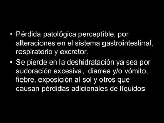 • Pérdida patológica perceptible, por
alteraciones en el sistema gastrointestinal,
respiratorio y excretor.
• Se pierde en la deshidratación ya sea por
sudoración excesiva, diarrea y/o vómito,
fiebre, exposición al sol y otros que
causan pérdidas adicionales de líquidos

 