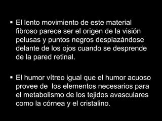  El lento movimiento de este material
fibroso parece ser el origen de la visión
pelusas y puntos negros desplazándose
delante de los ojos cuando se desprende
de la pared retinal.
 El humor vítreo igual que el humor acuoso
provee de los elementos necesarios para
el metabolismo de los tejidos avasculares
como la córnea y el cristalino.

 