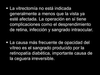  La vitrectomía no está indicada
generalmente a menos que la vista ya
esté afectada. La operación en sí tiene
complicaciones como el desprendimiento
de retina, infección y sangrado intraocular.
 La causa más frecuente de opacidad del
vítreo es el sangrado producido por la
retinopatía diabética, importante causa de
la ceguera irreversible.

 