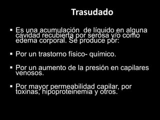 Trasudado
 Es una acumulación de líquido en alguna
cavidad recubierta por serosa y/o como
edema corporal. Se produce por:
 Por un trastorno físico- químico.

 Por un aumento de la presión en capilares
venosos.
 Por mayor permeabilidad capilar, por
toxinas, hipoproteinemia y otros.

 