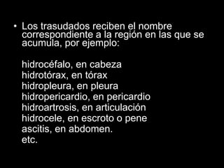 • Los trasudados reciben el nombre
correspondiente a la región en las que se
acumula, por ejemplo:
hidrocéfalo, en cabeza
hidrotórax, en tórax
hidropleura, en pleura
hidropericardio, en pericardio
hidroartrosis, en articulación
hidrocele, en escroto o pene
ascitis, en abdomen.
etc.

 