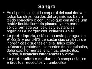 Sangre
• Es el principal líquido corporal del cual derivan
todos los otros líquidos del organismo. Es un
tejido conectivo o conjuntivo que consta de una
matriz líquida llamada plasma y una parte
sólida formada por células y sustancias
orgánicas e inorgánicas disueltas en él.
• La parte líquida, está compuesta por agua en
91-92% y por 8-9% de sustancias orgánicas e
inorgánicas disueltas en ella, tales como
azúcares, proteínas, elementos de coagulación,
defensas, hormonas, enzimas, electrolitos,
lípidos, sustancias nitrogenadas y otros.
• La parte sólida o celular, está compuesta por:
eritrocitos, leucocitos y trombocitos

 