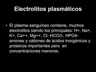 Electrolitos plasmáticos
• El plasma sanguíneo contiene, muchos
electrolitos siendo los principales: H+, Na+,
K+, Ca++, Mg++, Cl- HCO3-, HPO4aniones y cationes de ácidos inorgánicos y
proteicos importantes pero en
concentraciones menores.

 