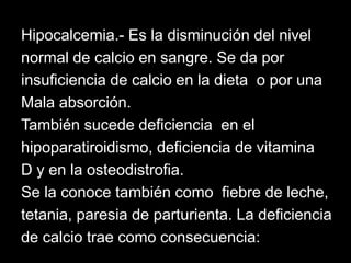Hipocalcemia.- Es la disminución del nivel
normal de calcio en sangre. Se da por
insuficiencia de calcio en la dieta o por una
Mala absorción.
También sucede deficiencia en el
hipoparatiroidismo, deficiencia de vitamina
D y en la osteodistrofia.
Se la conoce también como fiebre de leche,
tetania, paresia de parturienta. La deficiencia
de calcio trae como consecuencia:

 