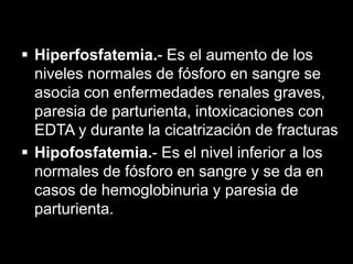  Hiperfosfatemia.- Es el aumento de los
niveles normales de fósforo en sangre se
asocia con enfermedades renales graves,
paresia de parturienta, intoxicaciones con
EDTA y durante la cicatrización de fracturas
 Hipofosfatemia.- Es el nivel inferior a los
normales de fósforo en sangre y se da en
casos de hemoglobinuria y paresia de
parturienta.

 