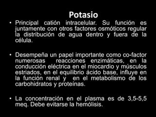 Potasio

• Principal catión intracelular. Su función es
juntamente con otros factores osmóticos regular
la distribución de agua dentro y fuera de la
célula.
• Desempeña un papel importante como co-factor
numerosas
reacciones enzimáticas, en la
conducción eléctrica en el miocardio y músculos
estriados, en el equilibrio ácido base, influye en
la función renal y en el metabolismo de los
carbohidratos y proteínas.
• La concentración en el plasma es de 3,5-5,5
meq. Debe evitarse la hemólisis.

 