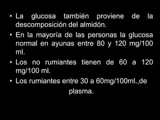 • La glucosa también proviene de la
descomposición del almidón.
• En la mayoría de las personas la glucosa
normal en ayunas entre 80 y 120 mg/100
ml.
• Los no rumiantes tienen de 60 a 120
mg/100 ml.
• Los rumiantes entre 30 a 60mg/100ml.,de
plasma.

 