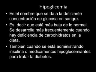 Hipoglicemia
• Es el nombre que se da a la deficiente
concentración de glucosa en sangre.
• Es decir que está más baja de lo normal.
Se desarrolla más frecuentemente cuando
hay deficiencia de carbohidratos en la
dieta.
• También cuando se está administrando
insulina o medicamentos hipoglucemiantes
para tratar la diabetes.

 