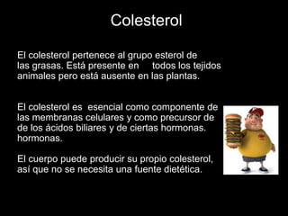 Colesterol
El colesterol pertenece al grupo esterol de
las grasas. Está presente en todos los tejidos
animales pero está ausente en las plantas.
El colesterol es esencial como componente de
las membranas celulares y como precursor de
de los ácidos biliares y de ciertas hormonas.
hormonas.
El cuerpo puede producir su propio colesterol,
así que no se necesita una fuente dietética.

 