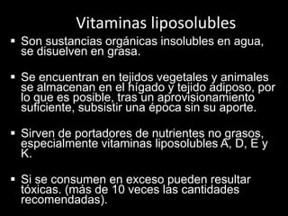 Vitaminas liposolubles
 Son sustancias orgánicas insolubles en agua,
se disuelven en grasa.

 Se encuentran en tejidos vegetales y animales
se almacenan en el hígado y tejido adiposo, por
lo que es posible, tras un aprovisionamiento
suficiente, subsistir una época sin su aporte.
 Sirven de portadores de nutrientes no grasos,
especialmente vitaminas liposolubles A, D, E y
K.
 Si se consumen en exceso pueden resultar
tóxicas. (más de 10 veces las cantidades
recomendadas).

 