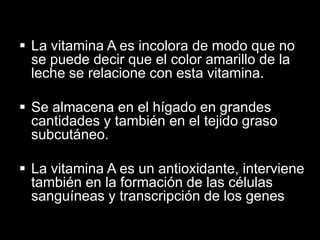  La vitamina A es incolora de modo que no
se puede decir que el color amarillo de la
leche se relacione con esta vitamina.
 Se almacena en el hígado en grandes
cantidades y también en el tejido graso
subcutáneo.
 La vitamina A es un antioxidante, interviene
también en la formación de las células
sanguíneas y transcripción de los genes

 