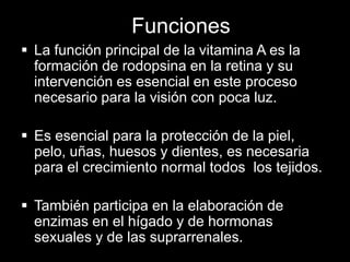 Funciones
 La función principal de la vitamina A es la
formación de rodopsina en la retina y su
intervención es esencial en este proceso
necesario para la visión con poca luz.
 Es esencial para la protección de la piel,
pelo, uñas, huesos y dientes, es necesaria
para el crecimiento normal todos los tejidos.
 También participa en la elaboración de
enzimas en el hígado y de hormonas
sexuales y de las suprarrenales.

 