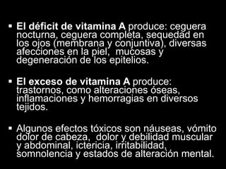  El déficit de vitamina A produce: ceguera
nocturna, ceguera completa, sequedad en
los ojos (membrana y conjuntiva), diversas
afecciones en la piel, mucosas y
degeneración de los epitelios.
 El exceso de vitamina A produce:
trastornos, como alteraciones óseas,
inflamaciones y hemorragias en diversos
tejidos.
 Algunos efectos tóxicos son náuseas, vómito
dolor de cabeza, dolor y debilidad muscular
y abdominal, ictericia, irritabilidad,
somnolencia y estados de alteración mental.

 