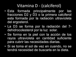 Vitamina D - (calciferol)
• Esta formada principalmente por las
fracciones D2 y D3 o la primera calciferol
esta formada por la radiación ultravioleta
del ergosterol.
• La D3 se forma por la radiación del 7dehidrocolesterol por la luz solar.
• Se forma en la piel con la acción de los
rayos ultravioleta en cantidad suficiente
para cubrir las necesidades diarias.
• Si se toma el sol de vez en cuando, no se
tendrá necesidad de buscarla en la dieta.

 