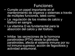 Funciones

• Cumple un papel importante en el
mantenimiento de órganos y sistemas a través
de múltiples funciones, tales como:
• La regulación de los niveles de calcio y
fósforo en sangre.
• La vitamina D es fundamental para la
absorción del calcio y del fósforo.
• Inhibe las secreciones de la hormona
paratiroidea (PTH) desde la glándula
paratiroides, afecta el sistema inmune por su
rol inmuno-supresor, acción de fagocitosis y
actividad antitumoral.

 