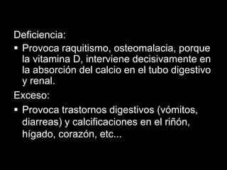 Deficiencia:
 Provoca raquitismo, osteomalacia, porque
la vitamina D, interviene decisivamente en
la absorción del calcio en el tubo digestivo
y renal.
Exceso:
 Provoca trastornos digestivos (vómitos,
diarreas) y calcificaciones en el riñón,
hígado, corazón, etc...

 