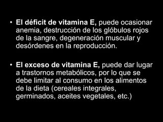 • El déficit de vitamina E, puede ocasionar
anemia, destrucción de los glóbulos rojos
de la sangre, degeneración muscular y
desórdenes en la reproducción.
• El exceso de vitamina E, puede dar lugar
a trastornos metabólicos, por lo que se
debe limitar al consumo en los alimentos
de la dieta (cereales integrales,
germinados, aceites vegetales, etc.)

 