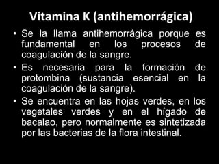 Vitamina K (antihemorrágica)
• Se la llama antihemorrágica porque es
fundamental en los procesos de
coagulación de la sangre.
• Es necesaria para la formación de
protombina (sustancia esencial en la
coagulación de la sangre).
• Se encuentra en las hojas verdes, en los
vegetales verdes y en el hígado de
bacalao, pero normalmente es sintetizada
por las bacterias de la flora intestinal.

 