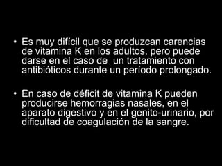 • Es muy difícil que se produzcan carencias
de vitamina K en los adultos, pero puede
darse en el caso de un tratamiento con
antibióticos durante un período prolongado.

• En caso de déficit de vitamina K pueden
producirse hemorragias nasales, en el
aparato digestivo y en el genito-urinario, por
dificultad de coagulación de la sangre.

 