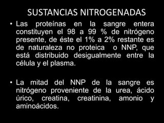 SUSTANCIAS NITROGENADAS
• Las proteínas en la sangre entera
constituyen el 98 a 99 % de nitrógeno
presente, de éste el 1% a 2% restante es
de naturaleza no proteica o NNP, que
está distribuido desigualmente entre la
célula y el plasma.
• La mitad del NNP de la sangre es
nitrógeno proveniente de la urea, ácido
úrico, creatina, creatinina, amonio y
aminoácidos.

 