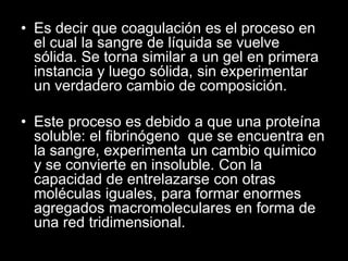 • Es decir que coagulación es el proceso en
el cual la sangre de líquida se vuelve
sólida. Se torna similar a un gel en primera
instancia y luego sólida, sin experimentar
un verdadero cambio de composición.
• Este proceso es debido a que una proteína
soluble: el fibrinógeno que se encuentra en
la sangre, experimenta un cambio químico
y se convierte en insoluble. Con la
capacidad de entrelazarse con otras
moléculas iguales, para formar enormes
agregados macromoleculares en forma de
una red tridimensional.

 