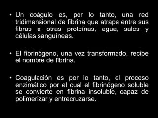 • Un coágulo es, por lo tanto, una red
tridimensional de fibrina que atrapa entre sus
fibras a otras proteínas, agua, sales y
células sanguíneas.
• El fibrinógeno, una vez transformado, recibe
el nombre de fibrina.
• Coagulación es por lo tanto, el proceso
enzimático por el cual el fibrinógeno soluble
se convierte en fibrina insoluble, capaz de
polimerizar y entrecruzarse.

 