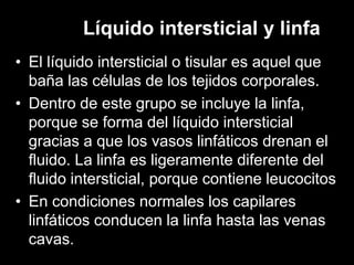 Líquido intersticial y linfa
• El líquido intersticial o tisular es aquel que
baña las células de los tejidos corporales.
• Dentro de este grupo se incluye la linfa,
porque se forma del líquido intersticial
gracias a que los vasos linfáticos drenan el
fluido. La linfa es ligeramente diferente del
fluido intersticial, porque contiene leucocitos
• En condiciones normales los capilares
linfáticos conducen la linfa hasta las venas
cavas.

 