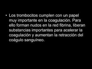 • Los trombocitos cumplen con un papel
muy importante en la coagulación. Para
ello forman nudos en la red fibrina, liberan
substancias importantes para acelerar la
coagulación y aumentan la retracción del
coágulo sanguíneo.

 