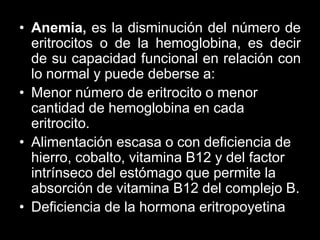 • Anemia, es la disminución del número de
eritrocitos o de la hemoglobina, es decir
de su capacidad funcional en relación con
lo normal y puede deberse a:
• Menor número de eritrocito o menor
cantidad de hemoglobina en cada
eritrocito.
• Alimentación escasa o con deficiencia de
hierro, cobalto, vitamina B12 y del factor
intrínseco del estómago que permite la
absorción de vitamina B12 del complejo B.
• Deficiencia de la hormona eritropoyetina

 