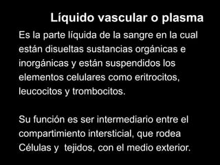 Líquido vascular o plasma
Es la parte líquida de la sangre en la cual
están disueltas sustancias orgánicas e
inorgánicas y están suspendidos los
elementos celulares como eritrocitos,
leucocitos y trombocitos.
Su función es ser intermediario entre el
compartimiento intersticial, que rodea
Células y tejidos, con el medio exterior.

 