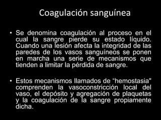 Coagulación sanguínea
• Se denomina coagulación al proceso en el
cual la sangre pierde su estado líquido.
Cuando una lesió...