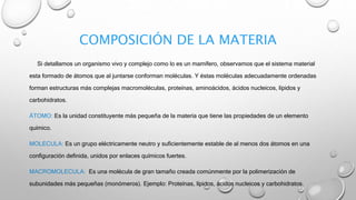 COMPOSICIÓN DE LA MATERIA
Si detallamos un organismo vivo y complejo como lo es un mamífero, observamos que el sistema material
esta formado de átomos que al juntarse conforman moléculas. Y éstas moléculas adecuadamente ordenadas
forman estructuras más complejas macromoléculas, proteínas, aminoácidos, ácidos nucleicos, lípidos y
carbohidratos.
ÁTOMO: Es la unidad constituyente más pequeña de la materia que tiene las propiedades de un elemento
químico.
MOLECULA: Es un grupo eléctricamente neutro y suficientemente estable de al menos dos átomos en una
configuración definida, unidos por enlaces químicos fuertes.
MACROMOLECULA: Es una molécula de gran tamaño creada comúnmente por la polimerización de
subunidades más pequeñas (monómeros). Ejemplo: Proteínas, lípidos, ácidos nucleicos y carbohidratos.
 