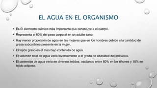 EL AGUA EN EL ORGANISMO
• Es El elemento quimico más Importante que constituye a el cuerpo.
• Representa el 60% del peso corporal en un adulto sano.
• Hay menor proporción de agua en las mujeres que en los hombres debido a la cantidad de
grasa subcutánea presente en la mujer.
• El tejido graso es el mas bajo contenido de agua.
• El volumen total de agua varia inversamente a el grado de obesidad del individuo.
• El contenido de agua varia en diversos tejidos, oscilando entre 80% en los riñones y 10% en
tejido adiposo.
 