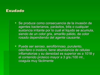 Exudado   Se produce como consecuencia de la invasión de agentes bacterianos, parásitos, bilis o cualquier sustancia irritante por lo cual el liquido se acumula, siendo de un color gris, amarillo pálido, de color rosado dependiendo del agente causante.  Puede ser seroso, serofibrinoso, purulento, odorífero o inodoro, tiene abundancia de células inflamatorias y su densidad es superior es a 1018 y el contenido proteico mayor a 3 grs./100 ml., coagula muy fácilmente  