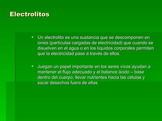 Electrolitos Un electrolito es una sustancia que se descomponen en iones (partículas cargadas de electricidad) que cuando se disuelven en el agua o en los líquidos corporales permiten que la electricidad pase a través de ellos. Juegan un papel importante en los seres vivos ayudan a mantener el flujo adecuado y el balance ácido – base dentro del cuerpo, llevar nutrientes hacia las células y sacar desechos fuera de ellas.  