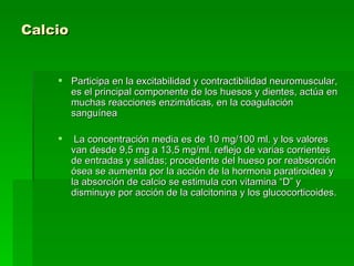 Calcio   Participa en la excitabilidad y contractibilidad neuromuscular, es el principal componente de los huesos y dientes, actúa en muchas reacciones enzimáticas, en la coagulación sanguínea La concentración media es de 10 mg/100 ml. y los valores van desde 9,5 mg a 13,5 mg/ml. reflejo de varias corrientes de entradas y salidas; procedente del hueso por reabsorción ósea se aumenta por la acción de la hormona paratiroidea y la absorción de calcio se estimula con vitamina “D” y disminuye por acción de la calcitonina y los glucocorticoides.  