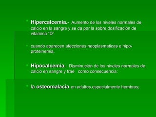 Hipercalcemia. -   Aumento de los niveles normales de calcio en la sangre y se da por la sobre dosificación de vitamina “D”  cuando aparecen afecciones neoplasmaticas e hipo-proteinemia. Hipocalcemia. -  Disminución de los niveles normales de calcio en sangre y trae  como consecuencia: la  osteomalacia   en adultos especialmente hembras;  