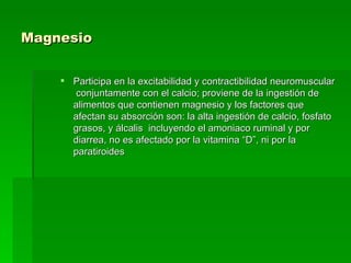 Magnesio   Participa en la excitabilidad y contractibilidad neuromuscular  conjuntamente con el calcio; proviene de la ingestión de alimentos que contienen magnesio y los factores que afectan su absorción son: la alta ingestión de calcio, fosfato grasos, y álcalis  incluyendo el amoniaco ruminal y por diarrea, no es afectado por la vitamina “D”, ni por la paratiroides  