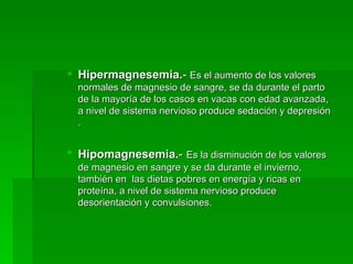 Hipermagnesemia. -  Es el aumento de los valores normales de magnesio de sangre, se da durante el parto de la mayoría de los casos en vacas con edad avanzada, a nivel de sistema nervioso produce sedación y depresión . Hipomagnesemia. -   Es la disminución de los valores de magnesio en sangre y se da durante el invierno, también en  las dietas pobres en energía y ricas en proteína, a nivel de sistema nervioso produce desorientación y convulsiones.  